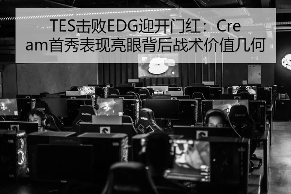 TES击败EDG迎开门红：Cream首秀表现亮眼背后战术价值几何